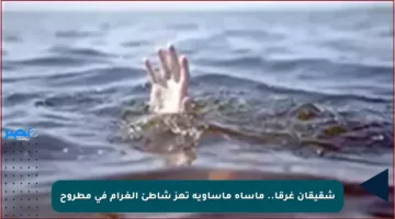 شقيقان غرقا.. مأساة مأساوية تهز شاطئ الغرام في مطروح